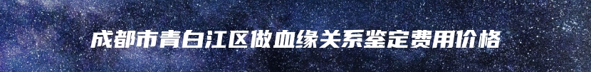 成都市青白江区做血缘关系鉴定费用价格