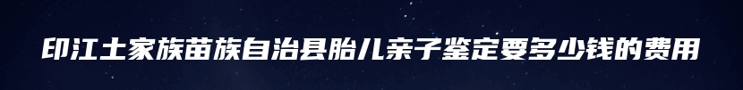 印江土家族苗族自治县胎儿亲子鉴定要多少钱的费用