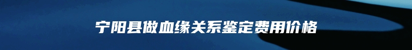 宁阳县做血缘关系鉴定费用价格