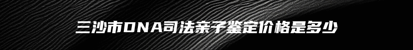 三沙市DNA司法亲子鉴定价格是多少