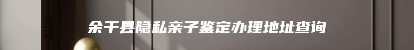 余干县隐私亲子鉴定办理地址查询