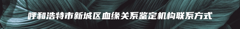 呼和浩特市新城区血缘关系鉴定机构联系方式