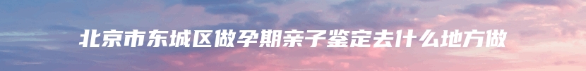 北京市东城区做孕期亲子鉴定去什么地方做