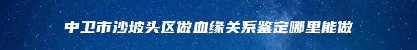 中卫市沙坡头区做血缘关系鉴定哪里能做