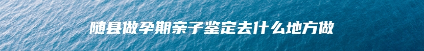 随县做孕期亲子鉴定去什么地方做