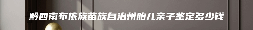 黔西南布依族苗族自治州胎儿亲子鉴定多少钱