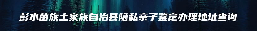 彭水苗族土家族自治县隐私亲子鉴定办理地址查询