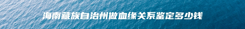 海南藏族自治州做血缘关系鉴定多少钱