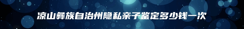 凉山彝族自治州隐私亲子鉴定多少钱一次