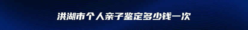 洪湖市个人亲子鉴定多少钱一次