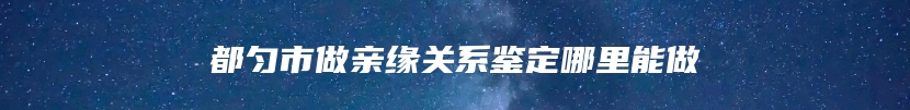 都匀市做亲缘关系鉴定哪里能做