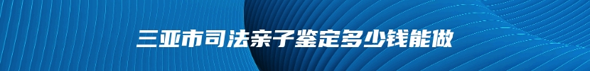 三亚市司法亲子鉴定多少钱能做