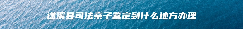 遂溪县司法亲子鉴定到什么地方办理