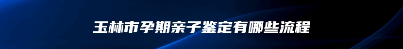 玉林市孕期亲子鉴定有哪些流程