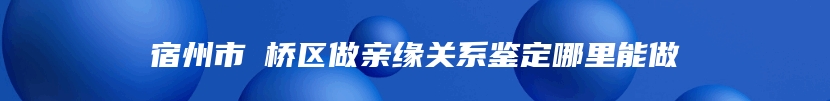 宿州市埇桥区做亲缘关系鉴定哪里能做