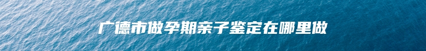 广德市做孕期亲子鉴定在哪里做