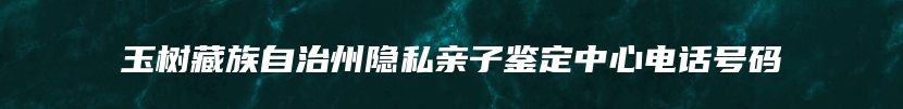 玉树藏族自治州隐私亲子鉴定中心电话号码