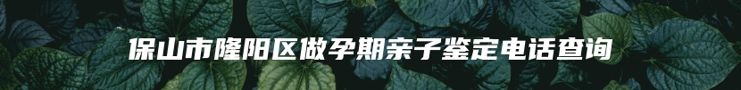 保山市隆阳区做孕期亲子鉴定电话查询