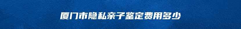 厦门市隐私亲子鉴定费用多少