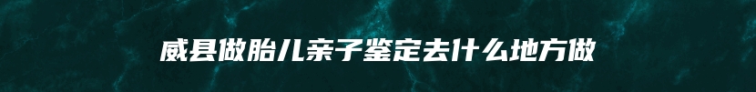 威县做胎儿亲子鉴定去什么地方做