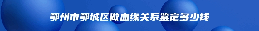 鄂州市鄂城区做血缘关系鉴定多少钱