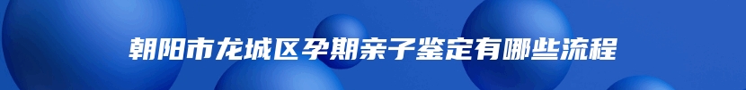 朝阳市龙城区孕期亲子鉴定有哪些流程