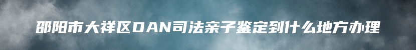 邵阳市大祥区DAN司法亲子鉴定到什么地方办理