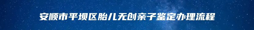 安顺市平坝区胎儿无创亲子鉴定办理流程