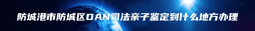 防城港市防城区DAN司法亲子鉴定到什么地方办理