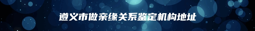 遵义市做亲缘关系鉴定机构地址