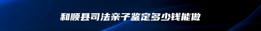 和顺县司法亲子鉴定多少钱能做