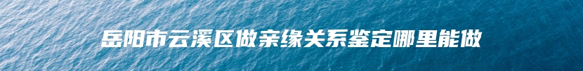 岳阳市云溪区做亲缘关系鉴定哪里能做