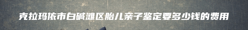 克拉玛依市白碱滩区胎儿亲子鉴定要多少钱的费用