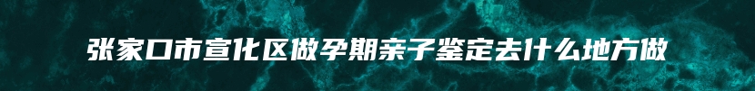 张家口市宣化区做孕期亲子鉴定去什么地方做