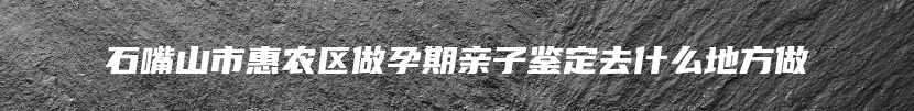 石嘴山市惠农区做孕期亲子鉴定去什么地方做