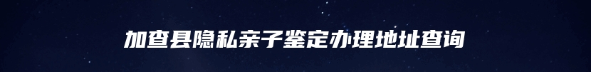 加查县隐私亲子鉴定办理地址查询