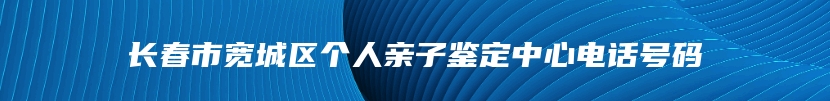 长春市宽城区个人亲子鉴定中心电话号码