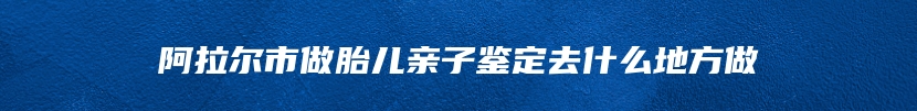 阿拉尔市做胎儿亲子鉴定去什么地方做