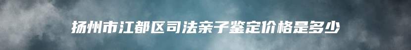 扬州市江都区司法亲子鉴定价格是多少