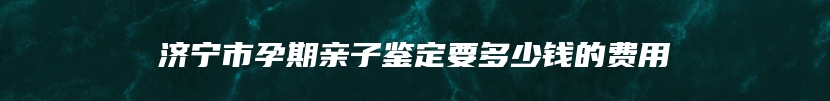 济宁市孕期亲子鉴定要多少钱的费用