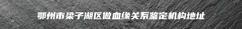 鄂州市梁子湖区做血缘关系鉴定机构地址