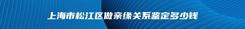 上海市松江区做亲缘关系鉴定多少钱