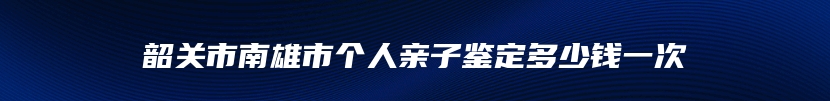 韶关市南雄市个人亲子鉴定多少钱一次