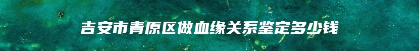 吉安市青原区做血缘关系鉴定多少钱