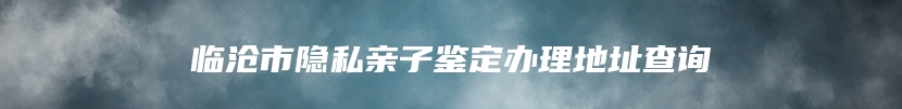 临沧市隐私亲子鉴定办理地址查询