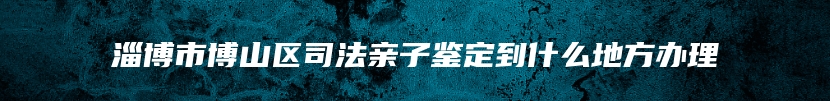 淄博市博山区司法亲子鉴定到什么地方办理