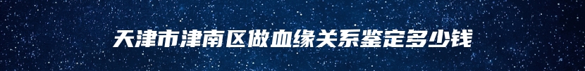 天津市津南区做血缘关系鉴定多少钱