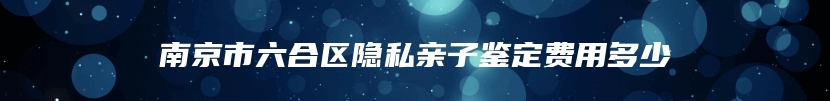 南京市六合区隐私亲子鉴定费用多少