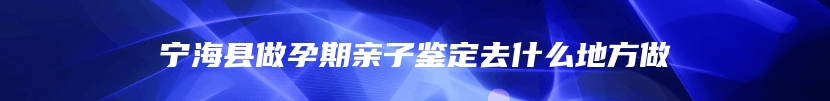 宁海县做孕期亲子鉴定去什么地方做