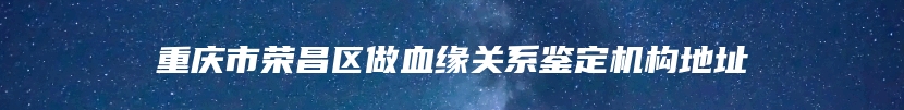 重庆市荣昌区做血缘关系鉴定机构地址